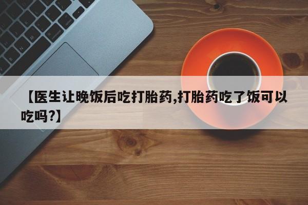网上哪里有卖打胎药的联系方式【医生让晚饭后吃打胎药,打胎药吃了饭可以吃吗?】