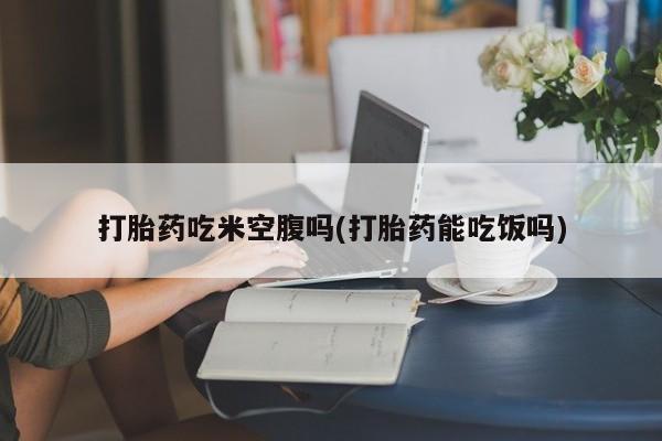 网上哪里有卖打胎药的联系方式打胎药吃米空腹吗(打胎药能吃饭吗)