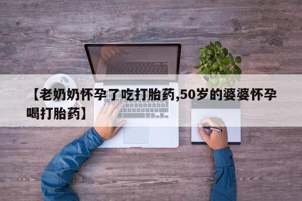 网上哪里有卖打胎药的联系方式【老奶奶怀孕了吃打胎药,50岁的婆婆怀孕喝打胎药】