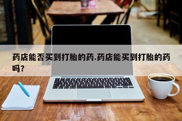 网上哪里有卖打胎药的联系方式药店能否买到打胎的药.药店能买到打胎的药吗？