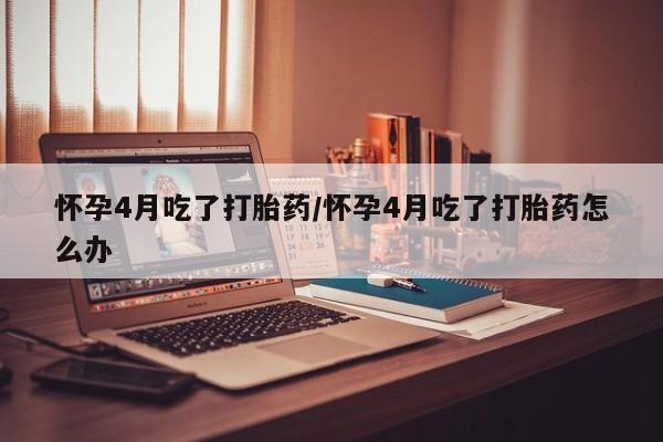 网上哪里有卖打胎药的联系方式怀孕4月吃了打胎药/怀孕4月吃了打胎药怎么办