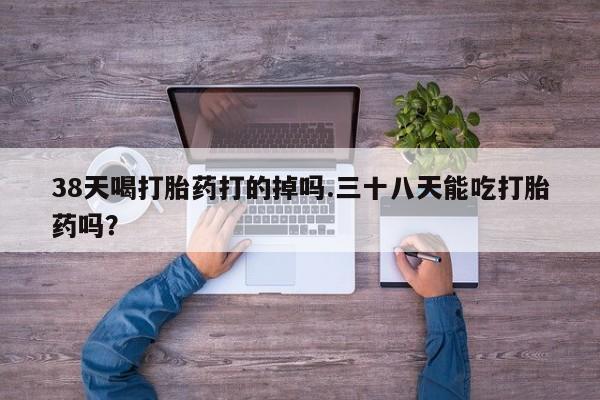 网上哪里有卖打胎药的联系方式38天喝打胎药打的掉吗.三十八天能吃打胎药吗？