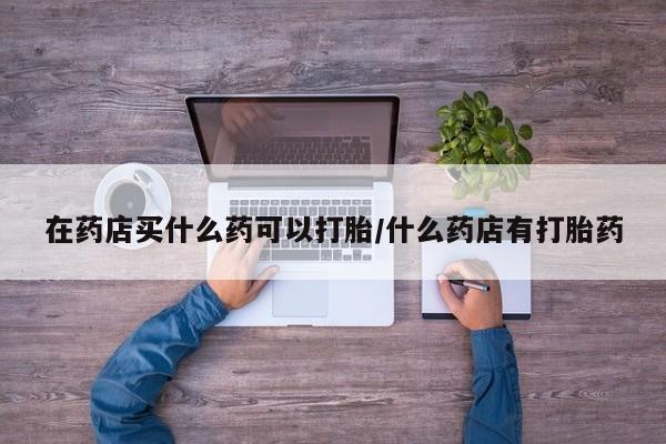 网上哪里有卖打胎药的联系方式在药店买什么药可以打胎/什么药店有打胎药