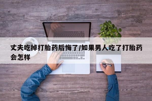 网上哪里有卖打胎药的联系方式丈夫吃掉打胎药后悔了/如果男人吃了打胎药会怎样