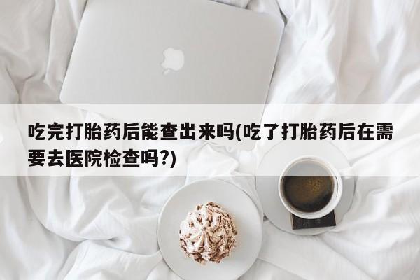 网上哪里有卖打胎药的联系方式吃完打胎药后能查出来吗(吃了打胎药后在需要去医院检查吗?)