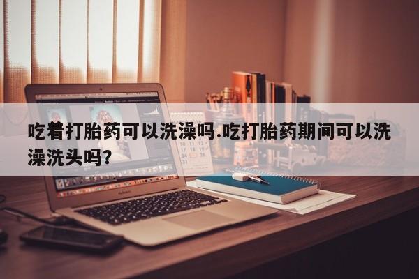网上哪里有卖打胎药的联系方式吃着打胎药可以洗澡吗.吃打胎药期间可以洗澡洗头吗？