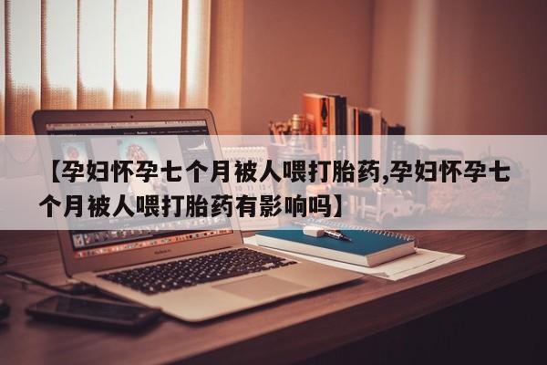 网上哪里有卖打胎药的联系方式【孕妇怀孕七个月被人喂打胎药,孕妇怀孕七个月被人喂打胎药有影响吗】