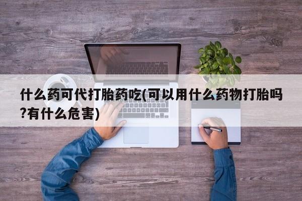 网上哪里有卖打胎药的联系方式什么药可代打胎药吃(可以用什么药物打胎吗?有什么危害)
