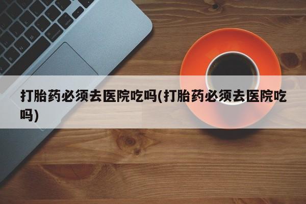 网上哪里有卖打胎药的联系方式打胎药必须去医院吃吗(打胎药必须去医院吃吗)