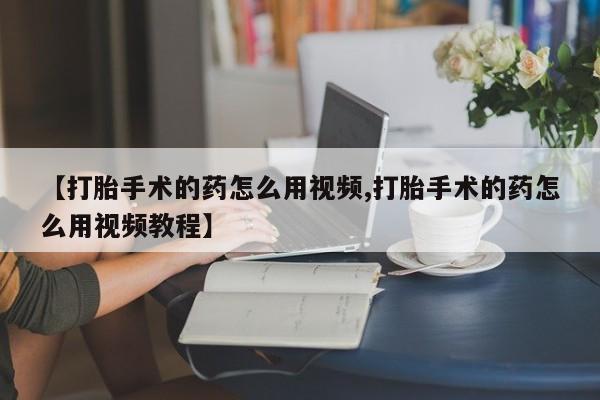 网上哪里有卖打胎药的联系方式【打胎手术的药怎么用视频,打胎手术的药怎么用视频教程】