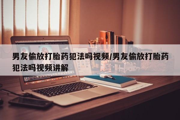 网上哪里有卖打胎药的联系方式男友偷放打胎药犯法吗视频/男友偷放打胎药犯法吗视频讲解