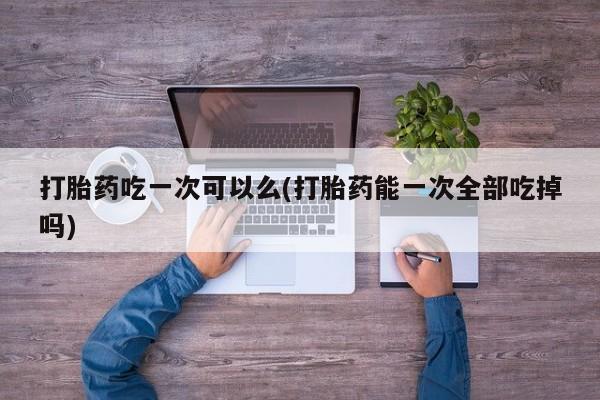 网上哪里有卖打胎药的联系方式打胎药吃一次可以么(打胎药能一次全部吃掉吗)