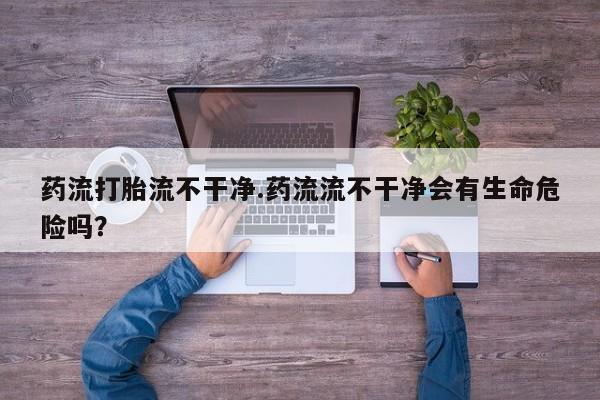 网上哪里有卖打胎药的联系方式药流打胎流不干净.药流流不干净会有生命危险吗？