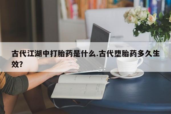 网上哪里有卖打胎药的联系方式古代江湖中打胎药是什么.古代堕胎药多久生效？