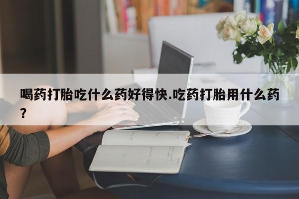 网上哪里有卖打胎药的联系方式喝药打胎吃什么药好得快.吃药打胎用什么药？