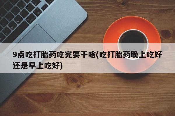 网上哪里有卖打胎药的联系方式9点吃打胎药吃完要干啥(吃打胎药晚上吃好还是早上吃好)