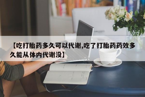 网上哪里有卖打胎药的联系方式【吃打胎药多久可以代谢,吃了打胎药药效多久能从体内代谢没】