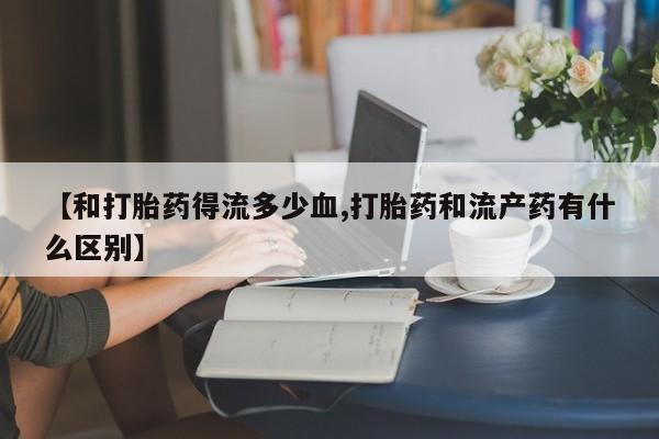 网上哪里有卖打胎药的联系方式【和打胎药得流多少血,打胎药和流产药有什么区别】