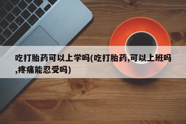 网上哪里有卖打胎药的联系方式吃打胎药可以上学吗(吃打胎药,可以上班吗,疼痛能忍受吗)