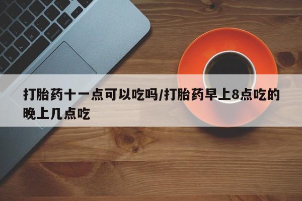 网上哪里有卖打胎药的联系方式打胎药十一点可以吃吗/打胎药早上8点吃的晚上几点吃