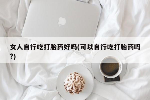 网上哪里有卖打胎药的联系方式女人自行吃打胎药好吗(可以自行吃打胎药吗?)