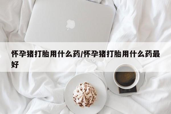 网上哪里有卖打胎药的联系方式怀孕猪打胎用什么药/怀孕猪打胎用什么药最好
