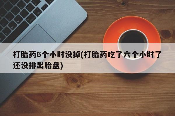 网上哪里有卖打胎药的联系方式打胎药6个小时没掉(打胎药吃了六个小时了还没排出胎盘)