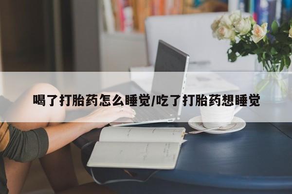 网上哪里有卖打胎药的联系方式喝了打胎药怎么睡觉/吃了打胎药想睡觉
