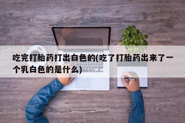 网上哪里有卖打胎药的联系方式吃完打胎药打出白色的(吃了打胎药出来了一个乳白色的是什么)