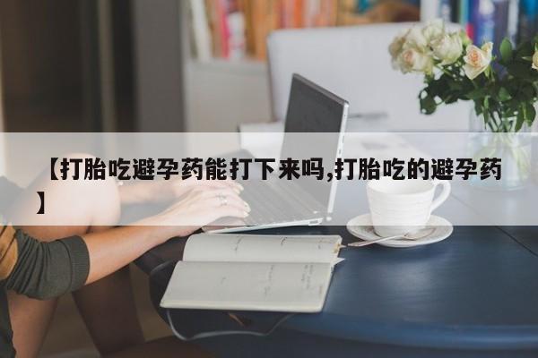 网上哪里有卖打胎药的联系方式【打胎吃避孕药能打下来吗,打胎吃的避孕药】
