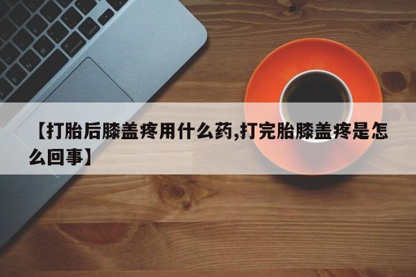 网上哪里有卖打胎药的联系方式【打胎后膝盖疼用什么药,打完胎膝盖疼是怎么回事】