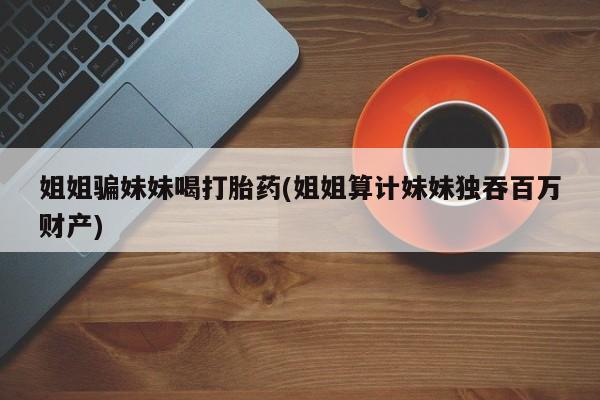 网上哪里有卖打胎药的联系方式姐姐骗妹妹喝打胎药(姐姐算计妹妹独吞百万财产)