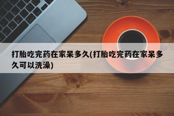 网上哪里有卖打胎药的联系方式打胎吃完药在家呆多久(打胎吃完药在家呆多久可以洗澡)