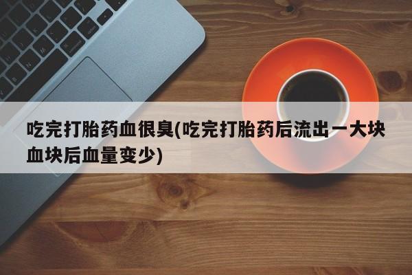 网上哪里有卖打胎药的联系方式吃完打胎药血很臭(吃完打胎药后流出一大块血块后血量变少)
