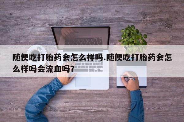 网上哪里有卖打胎药的联系方式随便吃打胎药会怎么样吗.随便吃打胎药会怎么样吗会流血吗？