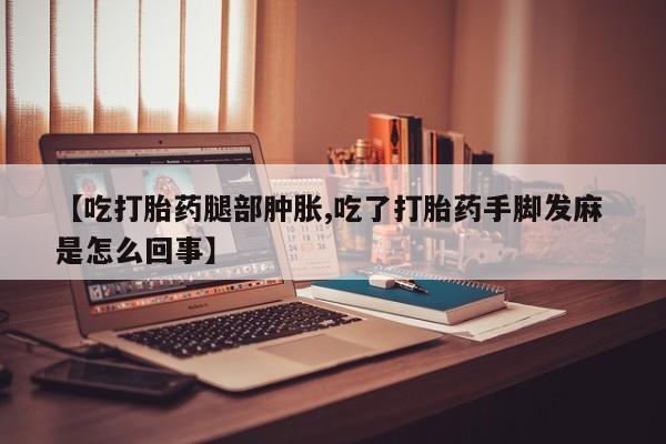 网上哪里有卖打胎药的联系方式【吃打胎药腿部肿胀,吃了打胎药手脚发麻 是怎么回事】