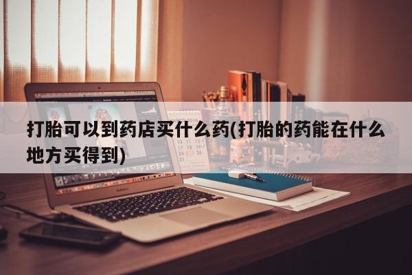 网上哪里有卖打胎药的联系方式打胎可以到药店买什么药(打胎的药能在什么地方买得到)
