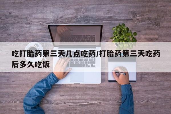 网上哪里有卖打胎药的联系方式吃打胎药第三天几点吃药/打胎药第三天吃药后多久吃饭