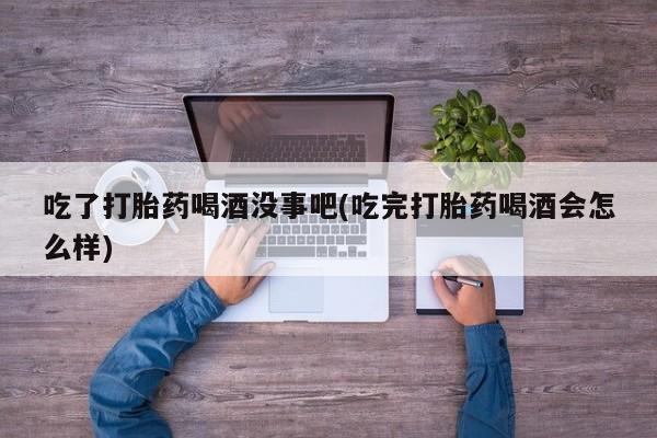 网上哪里有卖打胎药的联系方式吃了打胎药喝酒没事吧(吃完打胎药喝酒会怎么样)