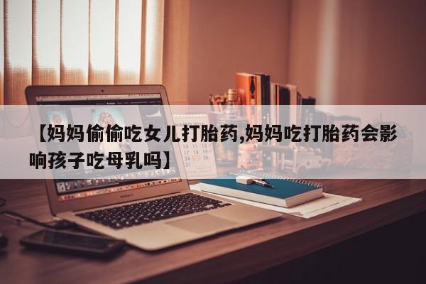 网上哪里有卖打胎药的联系方式【妈妈偷偷吃女儿打胎药,妈妈吃打胎药会影响孩子吃母乳吗】