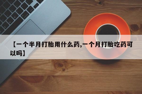 网上哪里有卖打胎药的联系方式【一个半月打胎用什么药,一个月打胎吃药可以吗】
