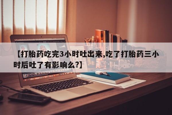 网上哪里有卖打胎药的联系方式【打胎药吃完3小时吐出来,吃了打胎药三小时后吐了有影响么?】